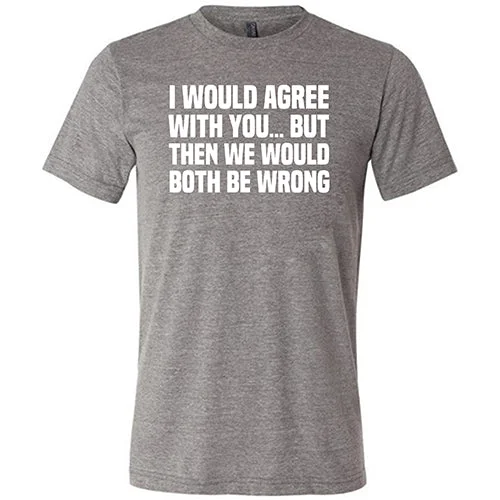 I Would Agree With You... But Then We Would Both Be Wrong Shirt Unisex